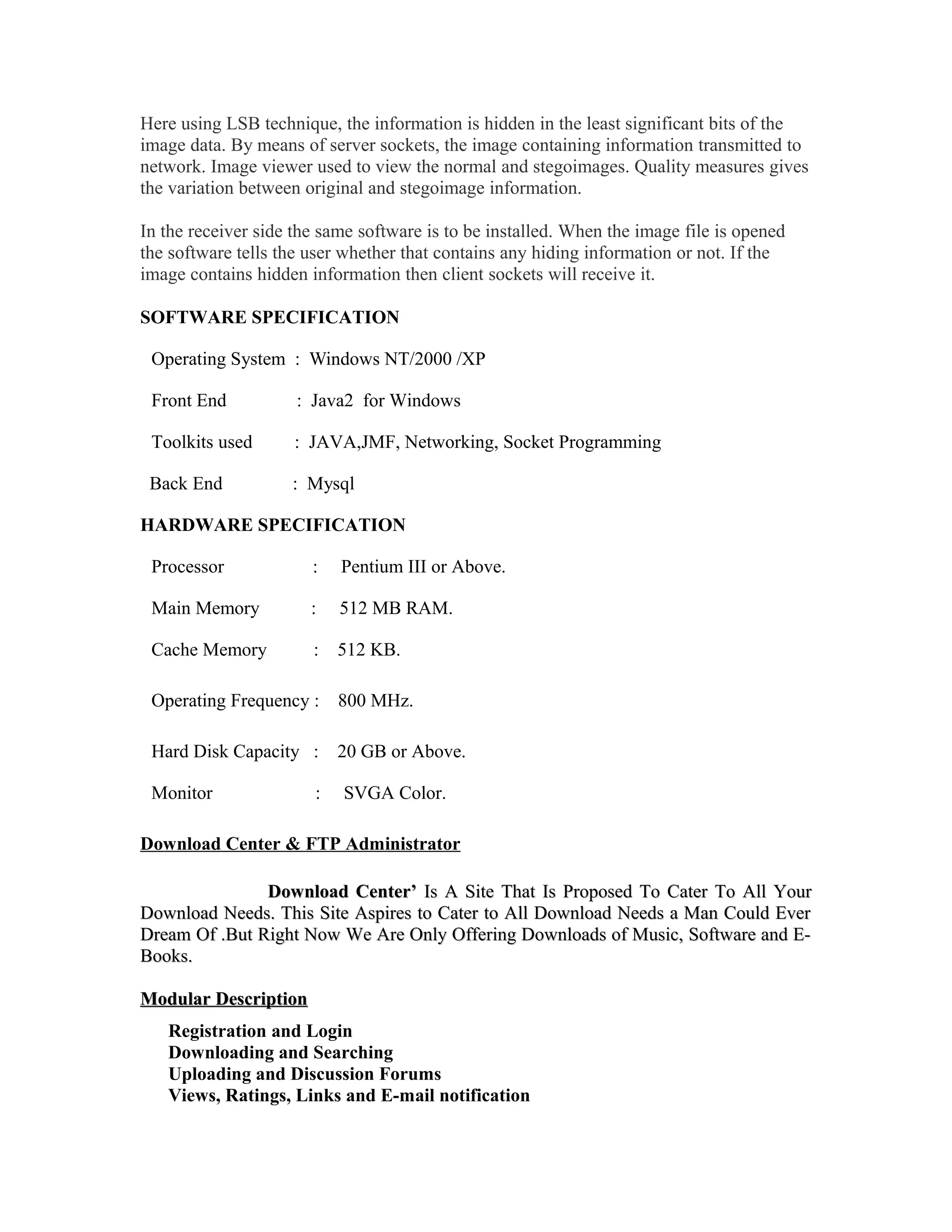 Here using LSB technique, the information is hidden in the least significant bits of the
image data. By means of server sockets, the image containing information transmitted to
network. Image viewer used to view the normal and stegoimages. Quality measures gives
the variation between original and stegoimage information.
In the receiver side the same software is to be installed. When the image file is opened
the software tells the user whether that contains any hiding information or not. If the
image contains hidden information then client sockets will receive it.
SOFTWARE SPECIFICATION
Operating System : Windows NT/2000 /XP
Front End : Java2 for Windows
Toolkits used : JAVA,JMF, Networking, Socket Programming
Back End : Mysql
HARDWARE SPECIFICATION
Processor : Pentium III or Above.
Main Memory : 512 MB RAM.
Cache Memory : 512 KB.
Operating Frequency : 800 MHz.
Hard Disk Capacity : 20 GB or Above.
Monitor : SVGA Color.
Download Center & FTP Administrator
Download Center’Download Center’ Is A Site That Is Proposed To Cater To All YourIs A Site That Is Proposed To Cater To All Your
Download Needs. This Site Aspires to Cater to All Download Needs a Man Could EverDownload Needs. This Site Aspires to Cater to All Download Needs a Man Could Ever
Dream Of .But Right Now We Are Only Offering Downloads of Music, Software and E-Dream Of .But Right Now We Are Only Offering Downloads of Music, Software and E-
Books.Books.
Modular DescriptionModular Description
Registration and Login
Downloading and Searching
Uploading and Discussion Forums
Views, Ratings, Links and E-mail notification
 