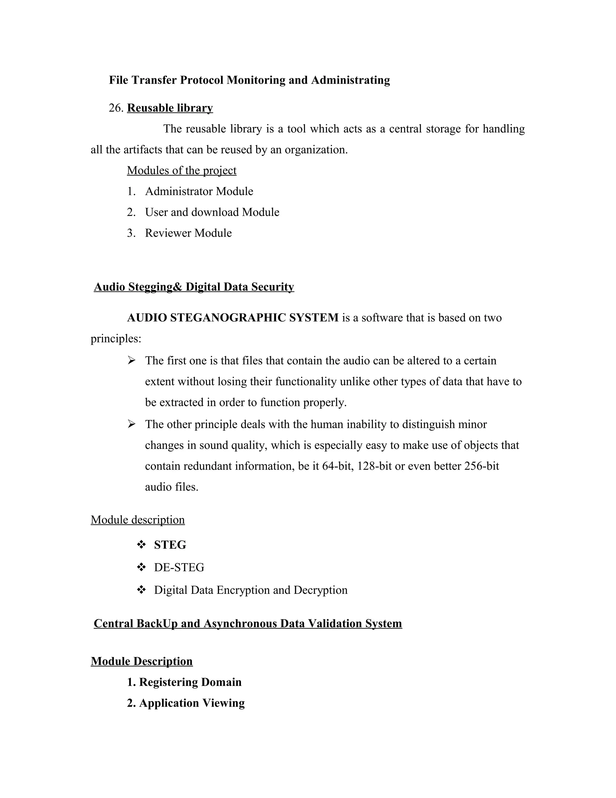 File Transfer Protocol Monitoring and Administrating
26. Reusable library
The reusable library is a tool which acts as a central storage for handling
all the artifacts that can be reused by an organization.
Modules of the project
1. Administrator Module
2. User and download Module
3. Reviewer Module
Audio Stegging& Digital Data Security
AUDIO STEGANOGRAPHIC SYSTEM is a software that is based on two
principles:
 The first one is that files that contain the audio can be altered to a certain
extent without losing their functionality unlike other types of data that have to
be extracted in order to function properly.
 The other principle deals with the human inability to distinguish minor
changes in sound quality, which is especially easy to make use of objects that
contain redundant information, be it 64-bit, 128-bit or even better 256-bit
audio files.
Module description
 STEG
 DE-STEG
 Digital Data Encryption and Decryption
Central BackUp and Asynchronous Data Validation System
Module Description
1. Registering Domain
2. Application Viewing
 