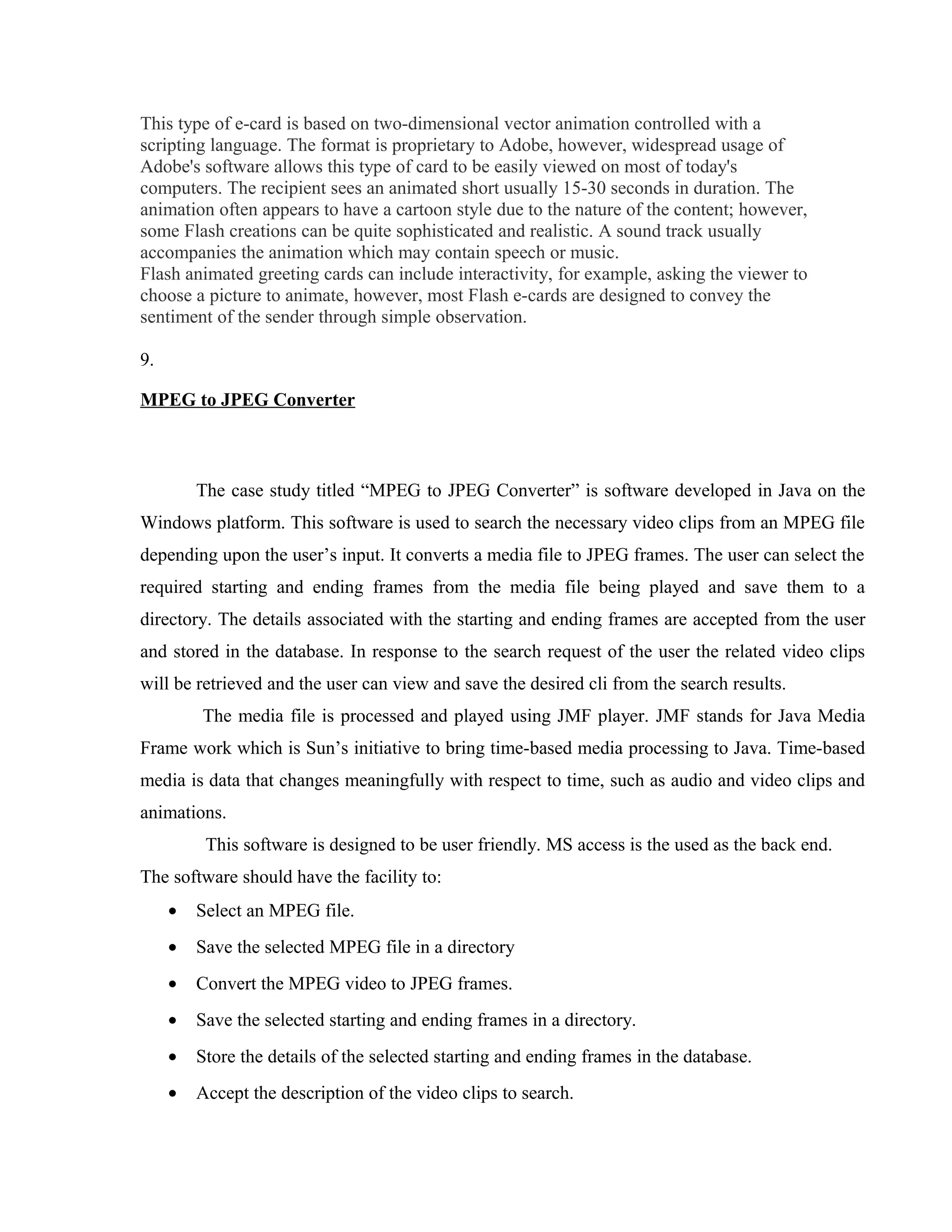 This type of e-card is based on two-dimensional vector animation controlled with a
scripting language. The format is proprietary to Adobe, however, widespread usage of
Adobe's software allows this type of card to be easily viewed on most of today's
computers. The recipient sees an animated short usually 15-30 seconds in duration. The
animation often appears to have a cartoon style due to the nature of the content; however,
some Flash creations can be quite sophisticated and realistic. A sound track usually
accompanies the animation which may contain speech or music.
Flash animated greeting cards can include interactivity, for example, asking the viewer to
choose a picture to animate, however, most Flash e-cards are designed to convey the
sentiment of the sender through simple observation.
9.
MPEG to JPEG Converter
The case study titled “MPEG to JPEG Converter” is software developed in Java on the
Windows platform. This software is used to search the necessary video clips from an MPEG file
depending upon the user’s input. It converts a media file to JPEG frames. The user can select the
required starting and ending frames from the media file being played and save them to a
directory. The details associated with the starting and ending frames are accepted from the user
and stored in the database. In response to the search request of the user the related video clips
will be retrieved and the user can view and save the desired cli from the search results.
The media file is processed and played using JMF player. JMF stands for Java Media
Frame work which is Sun’s initiative to bring time-based media processing to Java. Time-based
media is data that changes meaningfully with respect to time, such as audio and video clips and
animations.
This software is designed to be user friendly. MS access is the used as the back end.
The software should have the facility to:
• Select an MPEG file.
• Save the selected MPEG file in a directory
• Convert the MPEG video to JPEG frames.
• Save the selected starting and ending frames in a directory.
• Store the details of the selected starting and ending frames in the database.
• Accept the description of the video clips to search.
 