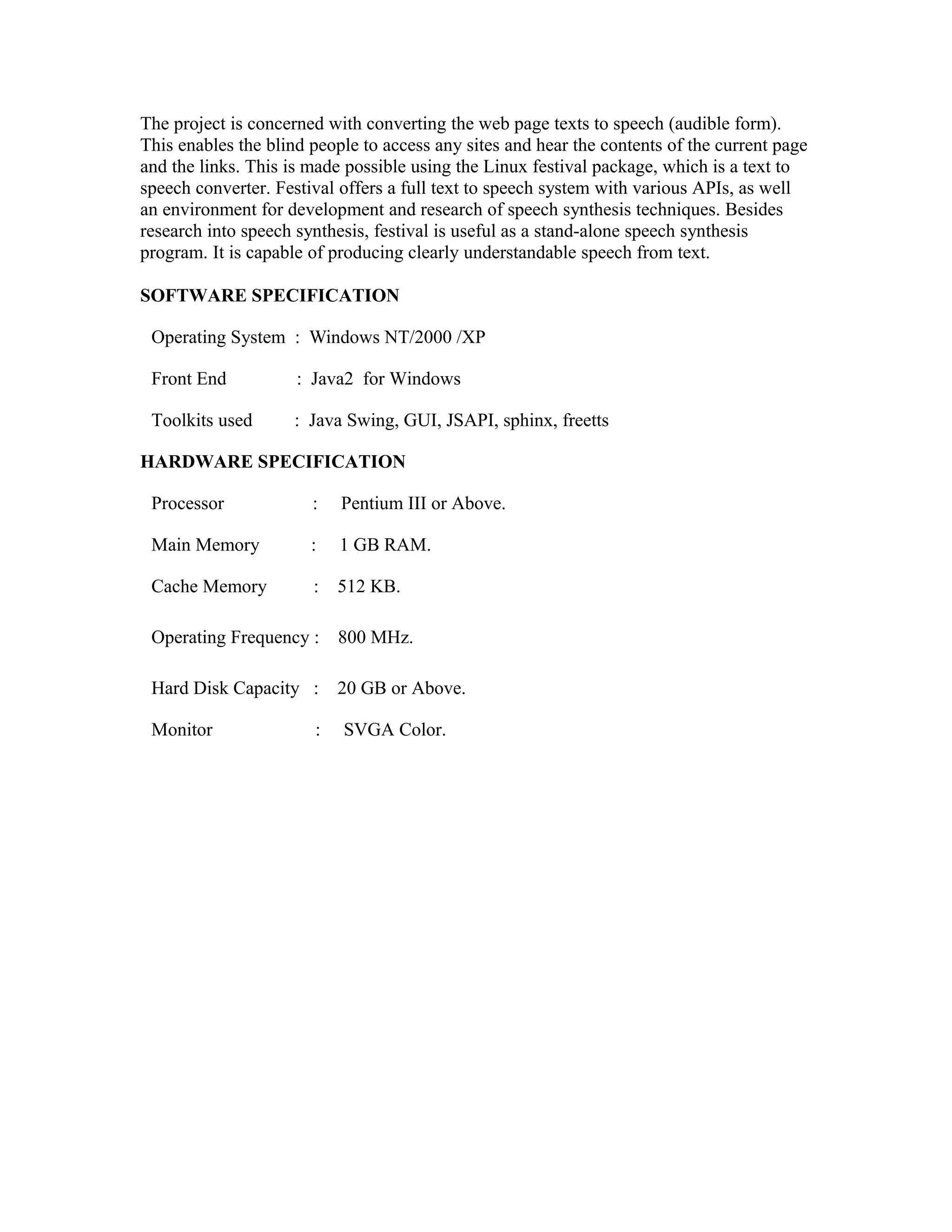 The project is concerned with converting the web page texts to speech (audible form).
This enables the blind people to access any sites and hear the contents of the current page
and the links. This is made possible using the Linux festival package, which is a text to
speech converter. Festival offers a full text to speech system with various APIs, as well
an environment for development and research of speech synthesis techniques. Besides
research into speech synthesis, festival is useful as a stand-alone speech synthesis
program. It is capable of producing clearly understandable speech from text.
SOFTWARE SPECIFICATION
Operating System : Windows NT/2000 /XP
Front End : Java2 for Windows
Toolkits used : Java Swing, GUI, JSAPI, sphinx, freetts
HARDWARE SPECIFICATION
Processor : Pentium III or Above.
Main Memory : 1 GB RAM.
Cache Memory : 512 KB.
Operating Frequency : 800 MHz.
Hard Disk Capacity : 20 GB or Above.
Monitor : SVGA Color.
 