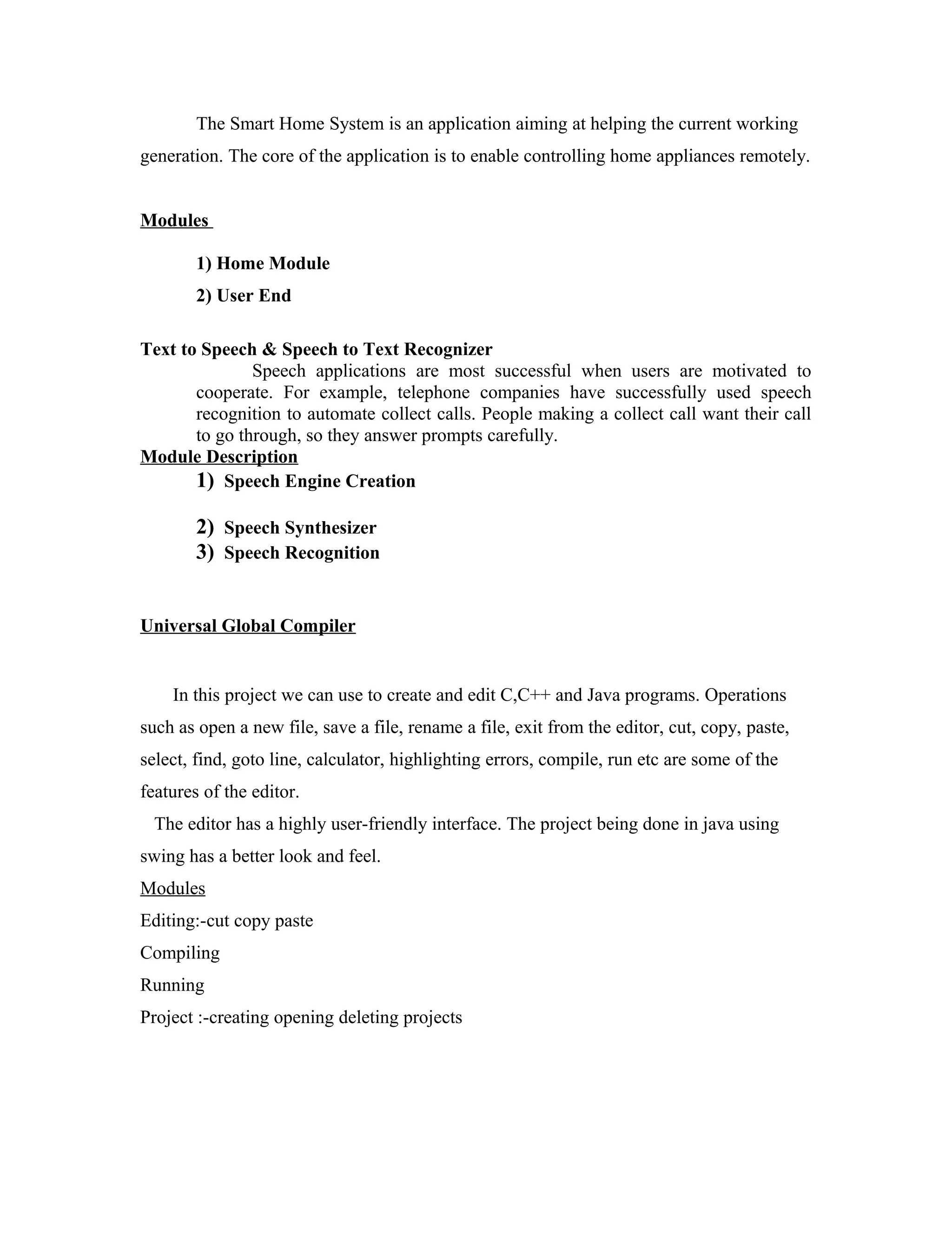 The Smart Home System is an application aiming at helping the current working
generation. The core of the application is to enable controlling home appliances remotely.
Modules
1) Home Module
2) User End
Text to Speech & Speech to Text Recognizer
Speech applications are most successful when users are motivated to
cooperate. For example, telephone companies have successfully used speech
recognition to automate collect calls. People making a collect call want their call
to go through, so they answer prompts carefully.
Module Description
1) Speech Engine Creation
2) Speech Synthesizer
3) Speech Recognition
Universal Global Compiler
In this project we can use to create and edit C,C++ and Java programs. Operations
such as open a new file, save a file, rename a file, exit from the editor, cut, copy, paste,
select, find, goto line, calculator, highlighting errors, compile, run etc are some of the
features of the editor.
The editor has a highly user-friendly interface. The project being done in java using
swing has a better look and feel.
Modules
Editing:-cut copy paste
Compiling
Running
Project :-creating opening deleting projects
 