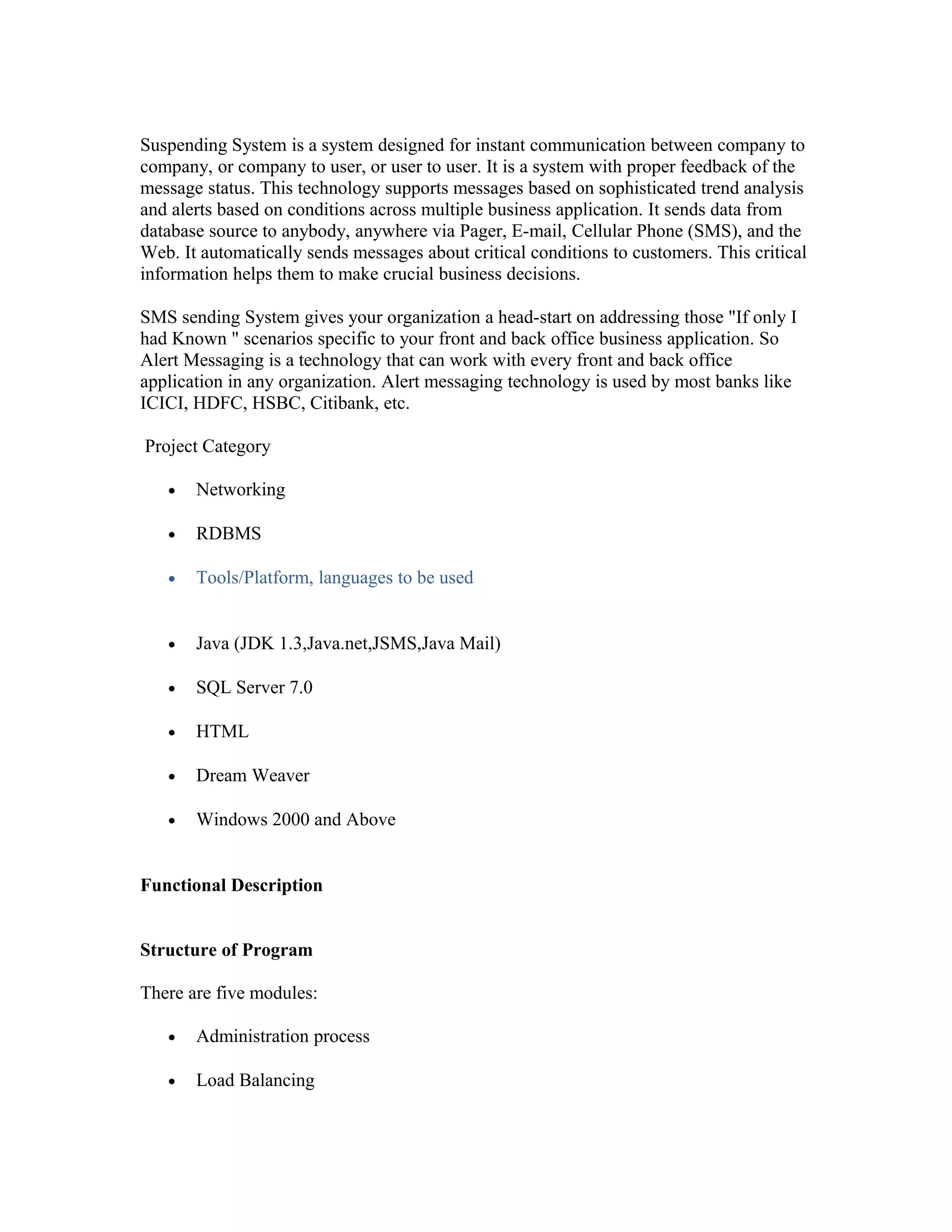 Suspending System is a system designed for instant communication between company to
company, or company to user, or user to user. It is a system with proper feedback of the
message status. This technology supports messages based on sophisticated trend analysis
and alerts based on conditions across multiple business application. It sends data from
database source to anybody, anywhere via Pager, E-mail, Cellular Phone (SMS), and the
Web. It automatically sends messages about critical conditions to customers. This critical
information helps them to make crucial business decisions.
SMS sending System gives your organization a head-start on addressing those "If only I
had Known " scenarios specific to your front and back office business application. So
Alert Messaging is a technology that can work with every front and back office
application in any organization. Alert messaging technology is used by most banks like
ICICI, HDFC, HSBC, Citibank, etc.
Project Category
• Networking
• RDBMS
• Tools/Platform, languages to be used
• Java (JDK 1.3,Java.net,JSMS,Java Mail)
• SQL Server 7.0
• HTML
• Dream Weaver
• Windows 2000 and Above
Functional Description
Structure of Program
There are five modules:
• Administration process
• Load Balancing
 