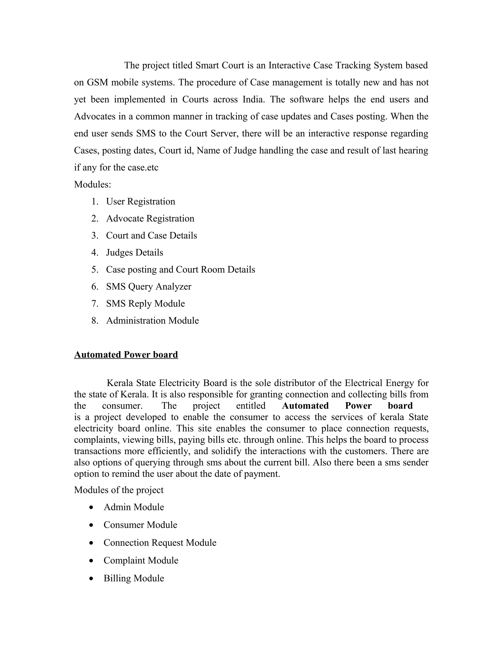 The project titled Smart Court is an Interactive Case Tracking System based
on GSM mobile systems. The procedure of Case management is totally new and has not
yet been implemented in Courts across India. The software helps the end users and
Advocates in a common manner in tracking of case updates and Cases posting. When the
end user sends SMS to the Court Server, there will be an interactive response regarding
Cases, posting dates, Court id, Name of Judge handling the case and result of last hearing
if any for the case.etc
Modules:
1. User Registration
2. Advocate Registration
3. Court and Case Details
4. Judges Details
5. Case posting and Court Room Details
6. SMS Query Analyzer
7. SMS Reply Module
8. Administration Module
Automated Power board
Kerala State Electricity Board is the sole distributor of the Electrical Energy for
the state of Kerala. It is also responsible for granting connection and collecting bills from
the consumer. The project entitled Automated Power board
is a project developed to enable the consumer to access the services of kerala State
electricity board online. This site enables the consumer to place connection requests,
complaints, viewing bills, paying bills etc. through online. This helps the board to process
transactions more efficiently, and solidify the interactions with the customers. There are
also options of querying through sms about the current bill. Also there been a sms sender
option to remind the user about the date of payment.
Modules of the project
• Admin Module
• Consumer Module
• Connection Request Module
• Complaint Module
• Billing Module
 