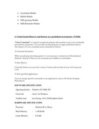 • Accounting Module
• Mobile Module
• SMS querying Module
• SMS Remainder Module
2. Virtual Sound Observer and Reactor on a predefined environment---(VSOR)
"Voice Command" is a speech recognition program that translates your voice commands
into arbitrary keystrokes. You can also use this program to trigger predefined macros.
The features of voice command can be classified as follows
To Generate Keystrokes
While you playing interesting games it is not necessary to memorise all the keyboard
shortcuts. Instead of that you can command your buddies in commandos.
To Run Macros
Using this feature you can store a series of action and run them at your will using your
voice
To Run specified applications
You can assisgn specific commands to run applications such as Ms Word, Notepad,
Photoshp etc..
SOFTWARE SPECIFICATION
Operating System : Windows NT/2000 /XP
Front End : Java2 for Windows
Toolkits used : Java Swing , GUI ,JSAPI,sphinx,freetts
HARDWARE SPECIFICATION
Processor : Pentium III or Above.
Main Memory : 1 GB RAM.
Cache Memory : 512 KB.
 