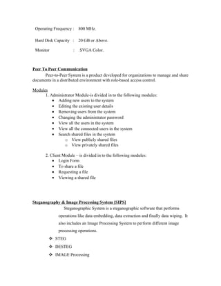 Operating Frequency : 800 MHz.
Hard Disk Capacity : 20 GB or Above.
Monitor : SVGA Color.
Peer To Peer Communication
Peer-to-Peer System is a product developed for organizations to manage and share
documents in a distributed environment with role-based access control.
Modules
1. Administrator Module-is divided in to the following modules:
• Adding new users to the system
• Editing the existing user details
• Removing users from the system
• Changing the administrator password
• View all the users in the system
• View all the connected users in the system
• Search shared files in the system
o View publicly shared files
o View privately shared files
2. Client Module – is divided in to the following modules:
• Login Form
• To share a file
• Requesting a file
• Viewing a shared file
Steganography & Image Processing System [SIPS]
Steganographic System is a steganographic software that performs
operations like data embedding, data extraction and finally data wiping. It
also includes an Image Processing System to perform different image
processing operations.
 STEG
 DESTEG
 IMAGE Processing
 