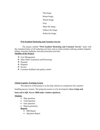 Flip Image
Rotate Image
Stretch Image
Gray
Shear the Image
Emboss the Image
Soften the Image
Web Enabled Marketing and Customer Service
The project entitled “Web Enabled Marketing and Customer Service” deals with
the computerization of all marketing activities such as online product ordering, product dispatch,
billing, customer feedbacks and sales promotion activities.
Modules of the Project:
 User Management
 Sales Order Acquisition and Processing
 Payment
 Dispatch
 Invoice
 Customer feedback and quality control
Global Logistics Tracking System
The objective of this project is to develop software to computerize the container
handling process of ports. The proposed system is to be developed in Java swings and
back end is SQL Server 2000 under windows platform.
Modules
• Ship operation
• Yard operation
• Gate operation
• Report generation
Reports
• MIS Report
• Operation Report
 