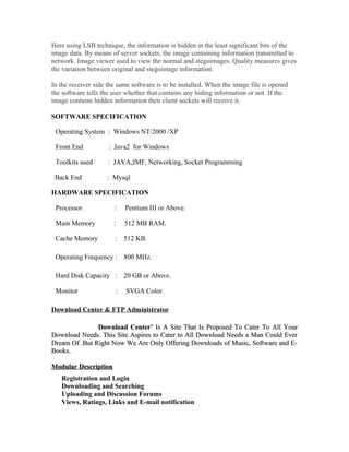Here using LSB technique, the information is hidden in the least significant bits of the
image data. By means of server sockets, the image containing information transmitted to
network. Image viewer used to view the normal and stegoimages. Quality measures gives
the variation between original and stegoimage information.
In the receiver side the same software is to be installed. When the image file is opened
the software tells the user whether that contains any hiding information or not. If the
image contains hidden information then client sockets will receive it.
SOFTWARE SPECIFICATION
Operating System : Windows NT/2000 /XP
Front End : Java2 for Windows
Toolkits used : JAVA,JMF, Networking, Socket Programming
Back End : Mysql
HARDWARE SPECIFICATION
Processor : Pentium III or Above.
Main Memory : 512 MB RAM.
Cache Memory : 512 KB.
Operating Frequency : 800 MHz.
Hard Disk Capacity : 20 GB or Above.
Monitor : SVGA Color.
Download Center & FTP Administrator
Download Center’Download Center’ Is A Site That Is Proposed To Cater To All YourIs A Site That Is Proposed To Cater To All Your
Download Needs. This Site Aspires to Cater to All Download Needs a Man Could EverDownload Needs. This Site Aspires to Cater to All Download Needs a Man Could Ever
Dream Of .But Right Now We Are Only Offering Downloads of Music, Software and E-Dream Of .But Right Now We Are Only Offering Downloads of Music, Software and E-
Books.Books.
Modular DescriptionModular Description
Registration and Login
Downloading and Searching
Uploading and Discussion Forums
Views, Ratings, Links and E-mail notification
 