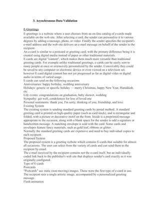 3. Asynchronous Data Validation
E-Greetings
E-greetings is a website where a user chooses from an on-line catalog of e-cards made
available on the web site. After selecting a card, the sender can personalize it to various
degrees by adding a message, photo, or video. Finally the sender specifies the recipient's
e-mail address and the web site delivers an e-mail message on behalf of the sender to the
recipient.
An e-card is similar to a postcard or greeting card; with the primary difference being it is
created using digital media instead of paper or other traditional materials.
E-cards are digital "content", which makes them much more versatile than traditional
greeting cards. For example unlike traditional greetings, e-cards can be easily sent to
many people at once or extensively personalized by the sender. Conceivably they could
be saved to any computer or electronic device or even viewed on a television set;
however E-card digital content has not yet progressed as far as digital video or digital
audio in terms of varied usage.
E-cards can send on the following occasions
Anniversaries: happy birthday, wedding anniversary
Holidays: generic or specific holiday — merry Christmas, happy New Year, Hanukkah,
etc.
Life events: congratulations on graduation, baby shower, wedding
Sympathy: get well, condolences for loss of loved one
Personal sentiments: thank you, I'm sorry, thinking of you, friendship, and love
Existing System
The existing system is sending standard greeting cards by postal method. A standard
greeting card is printed on high-quality paper (such as card stock), and is rectangular and
folded, with a picture or decorative motif on the front. Inside is a preprinted message
appropriate to the occasion, along with a blank space for the sender to add a signature or
handwritten message. A matching envelope is sold with the card. Some cards and
envelopes feature fancy materials, such as gold leaf, ribbons or glitter.
Normally the standard greeting cards are expensive and need to buy individual copies to
each recipient.
Proposed System
The proposed system is a greeting website which contains E-cards that suitable for almost
all occasions. The user can select from the variety of cards and can send them to the
recipient by email.
The e-mail received by the recipient contains not the e-card itself, but an individually
coded link back to the publisher's web site that displays sender's card exactly as it was
originally configured.
Type of E-cards
Postcards
"Postcards" use static (non-moving) images. These were the first type of e-card in use.
The recipient sees a single artistic image, accompanied by a personalized greeting
message.
Flash animation
 