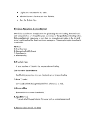 • Display the search results in a table.
• View the desired clips selected from the table.
• Save the desired clips.
Download Accelerator & Speed Browser
Download accelerator is an application for speedup up the downloading. In normal case
only one connection is between the client and server, so the speed of downloading is less.
In this application it creates one or more than one connection, according to the size and
speed .And download the data from the server as parts. After completing the download it
reassembles.
Modules:
1: User Interface
2: Connection Establishment
3: Data Transfer
4. Reassembling
1: User Interface
It is an interface of client for the purpose of downloading.
2: Connection Establishment
Establish the connection between client and server for downloading
3: Data Transfer
Download contents through the connection established as parts.
4: Reassembling
Reassemble the contents downloaded.
5. Speed Browser
To create a full fledged Internet Browsing tool , to work at extra speed
5. Secured Email Reader For Blind
 