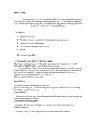 Smart College
The main objective of the system is to make all the processes in the institution
more efficient, speedy and secure by automating the system. The main part of the project
deals with attendance processing that uses the biometric finger print scanning system that
enables the system more secure and efficient.
The Modules:
1. Registration Module.
2. Attendance System using Biometric finger print scanning system.
3. Internal performance Evaluation.
4. Placement activities processing system.
5. Reports.
This software uses J2EE
ACCESS CONTROL MONITORING SYSTEM
The purpose of this project is to enhance the existing security mechanism in ‘TATA
COMMUNICATION’(VSNL) with the help of access cards.
Each employee of their organization is provided with an access card, which contain
unique codes on it. The codes are read with the help of the card reader and information’s
are stored in the data base. This project helps the organization to provide access to
employees, to calculate attendance and salary etc.
The project contain following modules
Login Module:
Creating the mousers providing user name and
password. Checking the username and password given by admin.user if it is correctly
entered then login the home page.
Access Module:
Information reflected from the card reader is stored in a data base, which is checked for
permitting or denying the access.
Attendance Calculation Module:
Calculating the attendance of employees using the information in the data base.
Salary Calculation:
Calculating salary of each employee using the information in the database.
 