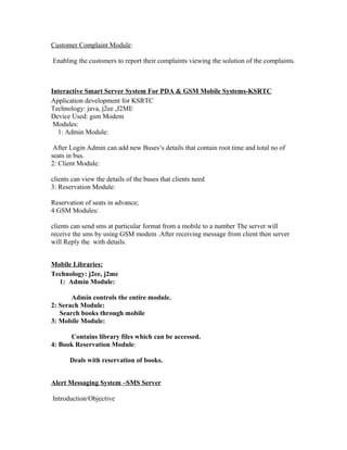 Customer Complaint Module:
Enabling the customers to report their complaints viewing the solution of the complaints.
Interactive Smart Server System For PDA & GSM Mobile Systems-KSRTC
Application development for KSRTC
Technology: java, j2ee ,J2ME
Device Used: gsm Modem
Modules:
1: Admin Module:
After Login Admin can add new Buses‘s details that contain root time and total no of
seats in bus.
2: Client Module:
clients can view the details of the buses that clients need
3: Reservation Module:
Reservation of seats in advance;
4:GSM Modules:
clients can send sms at particular format from a mobile to a number The server will
receive the sms by using GSM modem .After receiving message from client then server
will Reply the with details.
Mobile Libraries:
Technology: j2ee, j2me
1: Admin Module:
Admin controls the entire module.
2: Serach Module:
Search books through mobile
3: Mobile Module:
Contains library files which can be accessed.
4: Book Reservation Module:
Deals with reservation of books.
Alert Messaging System –SMS Server
Introduction/Objective
 