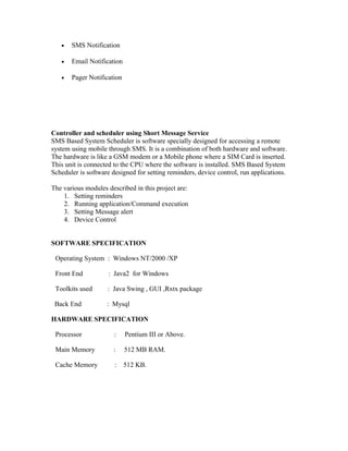 • SMS Notification
• Email Notification
• Pager Notification
Controller and scheduler using Short Message Service
SMS Based System Scheduler is software specially designed for accessing a remote
system using mobile through SMS. It is a combination of both hardware and software.
The hardware is like a GSM modem or a Mobile phone where a SIM Card is inserted.
This unit is connected to the CPU where the software is installed. SMS Based System
Scheduler is software designed for setting reminders, device control, run applications.
The various modules described in this project are:
1. Setting reminders
2. Running application/Command execution
3. Setting Message alert
4. Device Control
SOFTWARE SPECIFICATION
Operating System : Windows NT/2000 /XP
Front End : Java2 for Windows
Toolkits used : Java Swing , GUI ,Rxtx package
Back End : Mysql
HARDWARE SPECIFICATION
Processor : Pentium III or Above.
Main Memory : 512 MB RAM.
Cache Memory : 512 KB.
 