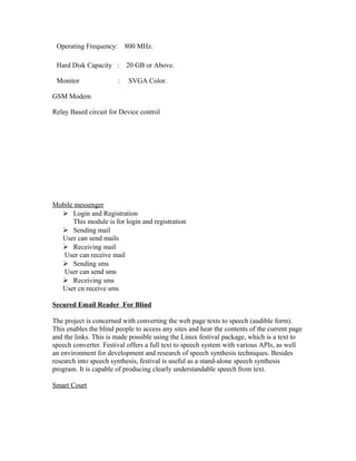 Operating Frequency: 800 MHz.
Hard Disk Capacity : 20 GB or Above.
Monitor : SVGA Color.
GSM Modem
Relay Based circuit for Device control
Mobile messenger
 Login and Registration
This module is for login and registration
 Sending mail
User can send mails
 Receiving mail
User can receive mail
 Sending sms
User can send sms
 Receiving sms
User cn receive sms
Secured Email Reader For Blind
The project is concerned with converting the web page texts to speech (audible form).
This enables the blind people to access any sites and hear the contents of the current page
and the links. This is made possible using the Linux festival package, which is a text to
speech converter. Festival offers a full text to speech system with various APIs, as well
an environment for development and research of speech synthesis techniques. Besides
research into speech synthesis, festival is useful as a stand-alone speech synthesis
program. It is capable of producing clearly understandable speech from text.
Smart Court
 