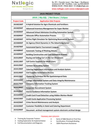 Training By Corporate Trainers
Coding Explanation & Implementation
Full Documentation and Diagrams
JAVA | My
Project Code
JAVA01NXT A Hybrid Solution for Agro Chemicals and
JAVA02NXT Advanced Inventory Management for Super Market
JAVA03NXT Advanced School Admission Enrolling Automation System
JAVA04NXT Advocate Office Automation Process
JAVA05NXT Airline Flight Simulator for Optimizing Reservation System
JAVA06NXT An Agency-Client Dynamics in The Advertising Sector
JAVA07NXT Automated Sports Tournament Leagues
JAVA08NXT Automatic Testing of Phishing Attacks
JAVA09NXT Building Construction and Cost Estimation Process
JAVA10NXT Buying and Selling Car's in the Car
JAVA11NXT Call Centre Supports for Multi
JAVA12NXT Canteen Accounting System
JAVA13NXT Catering Department Information and Analysis System
JAVA14NXT Civil Supplies Automation Process
JAVA15NXT Clustering Technique for the Spatiotemporal Data
JAVA16NXT College Information System and Data Integrity Maintenance
JAVA17NXT Company Information Tracking System
JAVA18NXT Corporate Recruitment System
JAVA19NXT Course Guidance Information System
JAVA20NXT Credit Card Fraud Detection using Hidden Markov Model
JAVA21NXT Credit Cards Application Processing System
JAVA22NXT Crime Record Maintenance and Analysis
JAVA23NXT Customer Flexibility in Hotel and Catering Department
JAVA24NXT Document archival management system electronic archival design
TRAINING AND SERVICES
Training By Corporate Trainers
Coding Explanation & Implementation
Full Documentation and Diagrams
Some of Q&A Based on Final Viva
Certification, Printing & Binding
100% Placement Assistance
JAVA PROJECT TITLES
JAVA | My-SQL | Net Beans | Eclipse
Application Side Projects
A Hybrid Solution for Agro Chemicals and Fertilizers
Advanced Inventory Management for Super Market
Advanced School Admission Enrolling Automation System
Advocate Office Automation Process
Airline Flight Simulator for Optimizing Reservation System
Client Dynamics in The Advertising Sector
Automated Sports Tournament Leagues
Automatic Testing of Phishing Attacks
Building Construction and Cost Estimation Process
Buying and Selling Car's in the Car-Showroom
Call Centre Supports for Multi-Users
Canteen Accounting System
Catering Department Information and Analysis System
Civil Supplies Automation Process
Clustering Technique for the Spatiotemporal Data
College Information System and Data Integrity Maintenance
Company Information Tracking System
Corporate Recruitment System
Course Guidance Information System
Credit Card Fraud Detection using Hidden Markov Model
Credit Cards Application Processing System
Crime Record Maintenance and Analysis
Customer Flexibility in Hotel and Catering Department
archival management system electronic archival design
Some of Q&A Based on Final Viva
Certification, Printing & Binding
100% Placement Assistance
College Information System and Data Integrity Maintenance
archival management system electronic archival design
 