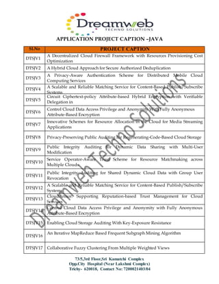 APPLICATION PROJECT CAPTION –JAVA
73/5,3rd Floor,Sri Kamatchi Complex
Opp.City Hospital (Near Lakshmi Complex)
Trichy- 620018, Contact No: 7200021403/04
Sl.No PROJECT CAPTION
DTSJV1
A Decentralized Cloud Firewall Framework with Resources Provisioning Cost
Optimization
DTSJV2 A Hybrid Cloud Approach for Secure Authorized Deduplication
DTSJV3
A Privacy-Aware Authentication Scheme for Distributed Mobile Cloud
Computing Services
DTSJV4
A Scalable and Reliable Matching Service for Content-Based Publish/Subscribe
Systems
DTSJV5
Circuit Ciphertext-policy Attribute-based Hybrid Encryption with Verifiable
Delegation in
Cloud Computing
DTSJV6
Control Cloud Data Access Privilege and Anonymity With Fully Anonymous
Attribute-Based Encryption
DTSJV7
Innovative Schemes for Resource Allocation in the Cloud for Media Streaming
Applications
DTSJV8 Privacy-Preserving Public Auditing for Regenerating-Code-Based Cloud Storage
DTSJV9
Public Integrity Auditing for Dynamic Data Sharing with Multi-User
Modification
DTSJV10
Service Operator-Aware Trust Scheme for Resource Matchmaking across
Multiple Clouds
DTSJV11
Public Integrity Auditing for Shared Dynamic Cloud Data with Group User
Revocation
DTSJV12
A Scalable and Reliable Matching Service for Content-Based Publish/Subscribe
Systems
DTSJV13
CloudArmor: Supporting Reputation-based Trust Management for Cloud
Services
DTSJV14
Control Cloud Data Access Privilege and Anonymity with Fully Anonymous
Attribute-Based Encryption
DTSJV15 Enabling Cloud Storage Auditing With Key-Exposure Resistance
DTSJV16
An Iterative MapReduce Based Frequent Subgraph Mining Algorithm
DTSJV17 Collaborative Fuzzy Clustering From Multiple Weighted Views
 