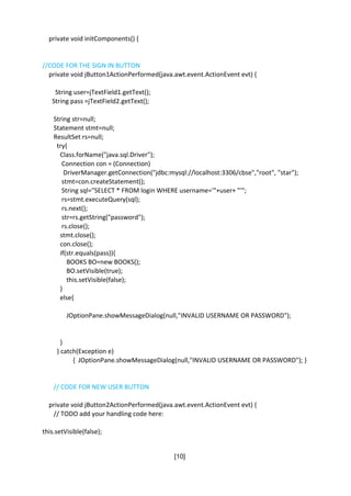 [10]
private void initComponents() {
//CODE FOR THE SIGN IN BUTTON
private void jButton1ActionPerformed(java.awt.event.ActionEvent evt) {
String user=jTextField1.getText();
String pass =jTextField2.getText();
String str=null;
Statement stmt=null;
ResultSet rs=null;
try{
Class.forName("java.sql.Driver");
Connection con = (Connection)
DriverManager.getConnection("jdbc:mysql://localhost:3306/cbse","root", "star");
stmt=con.createStatement();
String sql="SELECT * FROM login WHERE username='"+user+ "'";
rs=stmt.executeQuery(sql);
rs.next();
str=rs.getString("password");
rs.close();
stmt.close();
con.close();
if(str.equals(pass)){
BOOKS BO=new BOOKS();
BO.setVisible(true);
this.setVisible(false);
}
else{
JOptionPane.showMessageDialog(null,"INVALID USERNAME OR PASSWORD");
}
} catch(Exception e)
{ JOptionPane.showMessageDialog(null,"INVALID USERNAME OR PASSWORD"); }
// CODE FOR NEW USER BUTTON
private void jButton2ActionPerformed(java.awt.event.ActionEvent evt) {
// TODO add your handling code here:
this.setVisible(false);
 