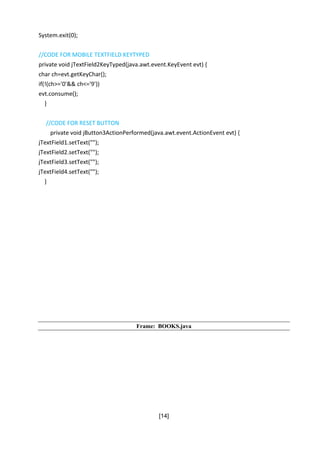 [14]
System.exit(0);
//CODE FOR MOBILE TEXTFIELD KEYTYPED
private void jTextField2KeyTyped(java.awt.event.KeyEvent evt) {
char ch=evt.getKeyChar();
if(!(ch>='0'&& ch<='9'))
evt.consume();
}
//CODE FOR RESET BUTTON
private void jButton3ActionPerformed(java.awt.event.ActionEvent evt) {
jTextField1.setText("");
jTextField2.setText("");
jTextField3.setText("");
jTextField4.setText("");
}
Frame: BOOKS.java
 