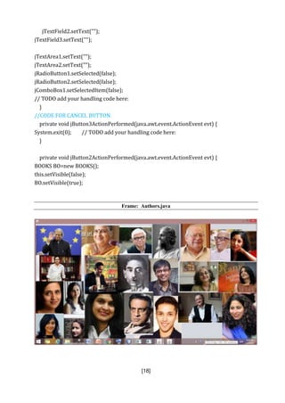 [18]
jTextField2.setText("");
jTextField3.setText("");
jTextArea1.setText("");
jTextArea2.setText("");
jRadioButton1.setSelected(false);
jRadioButton2.setSelected(false);
jComboBox1.setSelectedItem(false);
// TODO add your handling code here:
}
//CODE FOR CANCEL BUTTON
private void jButton3ActionPerformed(java.awt.event.ActionEvent evt) {
System.exit(0); // TODO add your handling code here:
}
private void jButton2ActionPerformed(java.awt.event.ActionEvent evt) {
BOOKS BO=new BOOKS();
this.setVisible(false);
BO.setVisible(true);
Frame: Authors.java
 