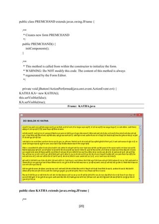 [20]
public class PREMCHAND extends javax.swing.JFrame {
/**
* Creates new form PREMCHAND
*/
public PREMCHAND() {
initComponents();
}
/**
* This method is called from within the constructor to initialize the form.
* WARNING: Do NOT modify this code. The content of this method is always
* regenerated by the Form Editor.
*/
private void jButton1ActionPerformed(java.awt.event.ActionEvent evt) {
KATHA KA= new KATHA();
this.setVisible(false);
KA.setVisible(true);
Frame: KATHA.java
public class KATHA extends javax.swing.JFrame {
/**
 