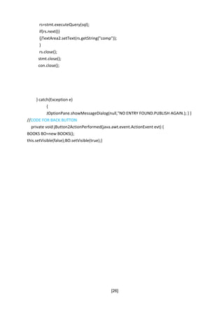 [26]
rs=stmt.executeQuery(sql);
if(rs.next())
{jTextArea2.setText(rs.getString("comp"));
}
rs.close();
stmt.close();
con.close();
} catch(Exception e)
{
JOptionPane.showMessageDialog(null,"NO ENTRY FOUND.PUBLISH AGAIN.); } }
//CODE FOR BACK BUTTON
private void jButton2ActionPerformed(java.awt.event.ActionEvent evt) {
BOOKS BO=new BOOKS();
this.setVisible(false);BO.setVisible(true);}
 