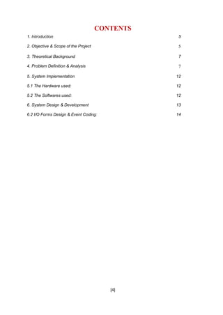 [4]
CONTENTS
1. Introduction 5
2. Objective & Scope of the Project 5
3. Theoretical Background 7
4. Problem Definition & Analysis 7
5. System Implementation 12
5.1 The Hardware used: 12
5.2 The Softwares used: 12
6. System Design & Development 13
6.2 I/O Forms Design & Event Coding: 14
 