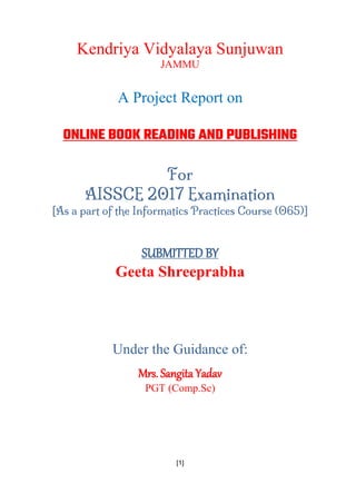 [1]
Kendriya Vidyalaya Sunjuwan
JAMMU
A Project Report on
ONLINE BOOK READING AND PUBLISHING
For
AISSCE 2017 Examination
[As a part of the Informatics Practices Course (065)]
SUBMITTED BY
Geeta Shreeprabha
Under the Guidance of:
Mrs. Sangita Yadav
PGT (Comp.Sc)
 