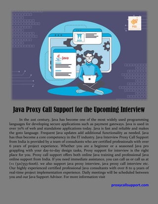Java Proxy Call Support for the Upcoming Interview
In the 21st century, Java has become one of the most widely used programming
languages for developing secure applications such as payment gateways. Java is used in
over 70% of web and standalone applications today. Java is fast and reliable and makes
the goto language. Frequent Java updates add additional functionality as needed. Java
has thus become a core competency in the IT industry. Java Interview Proxy Call Support
from India is provided by a team of consultants who are certified professionals with over
6 years of project experience. Whether you are a beginner or a seasoned Java pro
grappling with your day-to-day design tasks, Proxy support for interview is the right
place for you. Proxy call support offers both online Java training and professional Java
online support from India. If you need immediate assistance, you can call us or call us at
(+1 (321)353-6006). we also support java proxy interview, java proxy call interview etc.
Our highly experienced certified professional Java consultants with over 8 to 9 years of
real-time project implementation experience. Daily meetings will be scheduled between
you and our Java Support Advisor. For more information visit
proxycallsupport.com
 