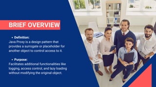 BRIEF OVERVIEW
Definition:
Java Proxy is a design pattern that
provides a surrogate or placeholder for
another object to control access to it.
Purpose:
Facilitates additional functionalities like
logging, access control, and lazy loading
without modifying the original object.
 