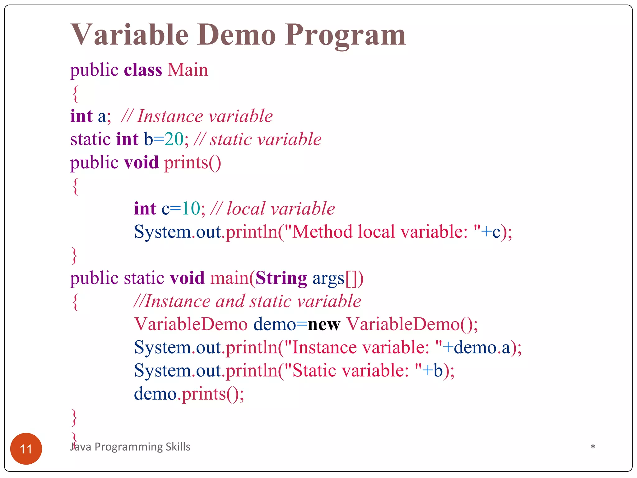 Variable Demo Program
public class Main
{
int a; // Instance variable
static int b=20; // static variable
public void prints()
{
int c=10; // local variable
System.out.println("Method local variable: "+c);
}
public static void main(String args[])
{ //Instance and static variable
VariableDemo demo=new VariableDemo();
System.out.println("Instance variable: "+demo.a);
System.out.println("Static variable: "+b);
demo.prints();
}
} *
11 Java Programming Skills
 