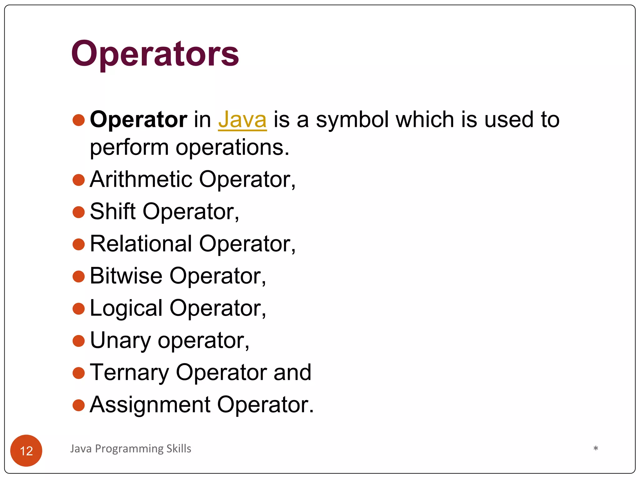 Operators
⚫Operator in Java is a symbol which is used to
perform operations.
⚫Arithmetic Operator,
⚫Shift Operator,
⚫Relational Operator,
⚫Bitwise Operator,
⚫Logical Operator,
⚫Unary operator,
⚫Ternary Operator and
⚫Assignment Operator.
*
Java Programming Skills
12
 