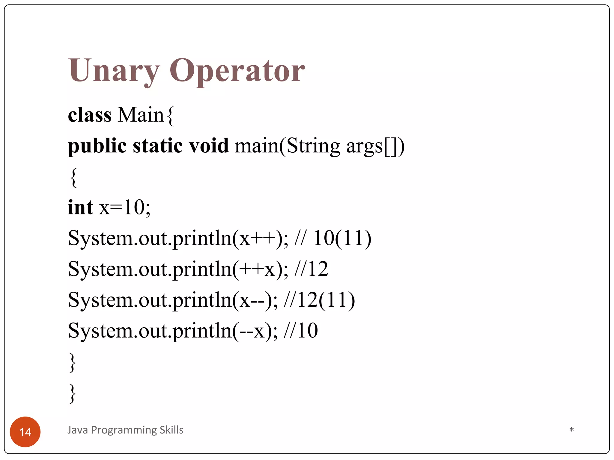 Unary Operator
class Main{
public static void main(String args[])
{
int x=10;
System.out.println(x++); // 10(11)
System.out.println(++x); //12
System.out.println(x--); //12(11)
System.out.println(--x); //10
}
}
*
Java Programming Skills
14
 