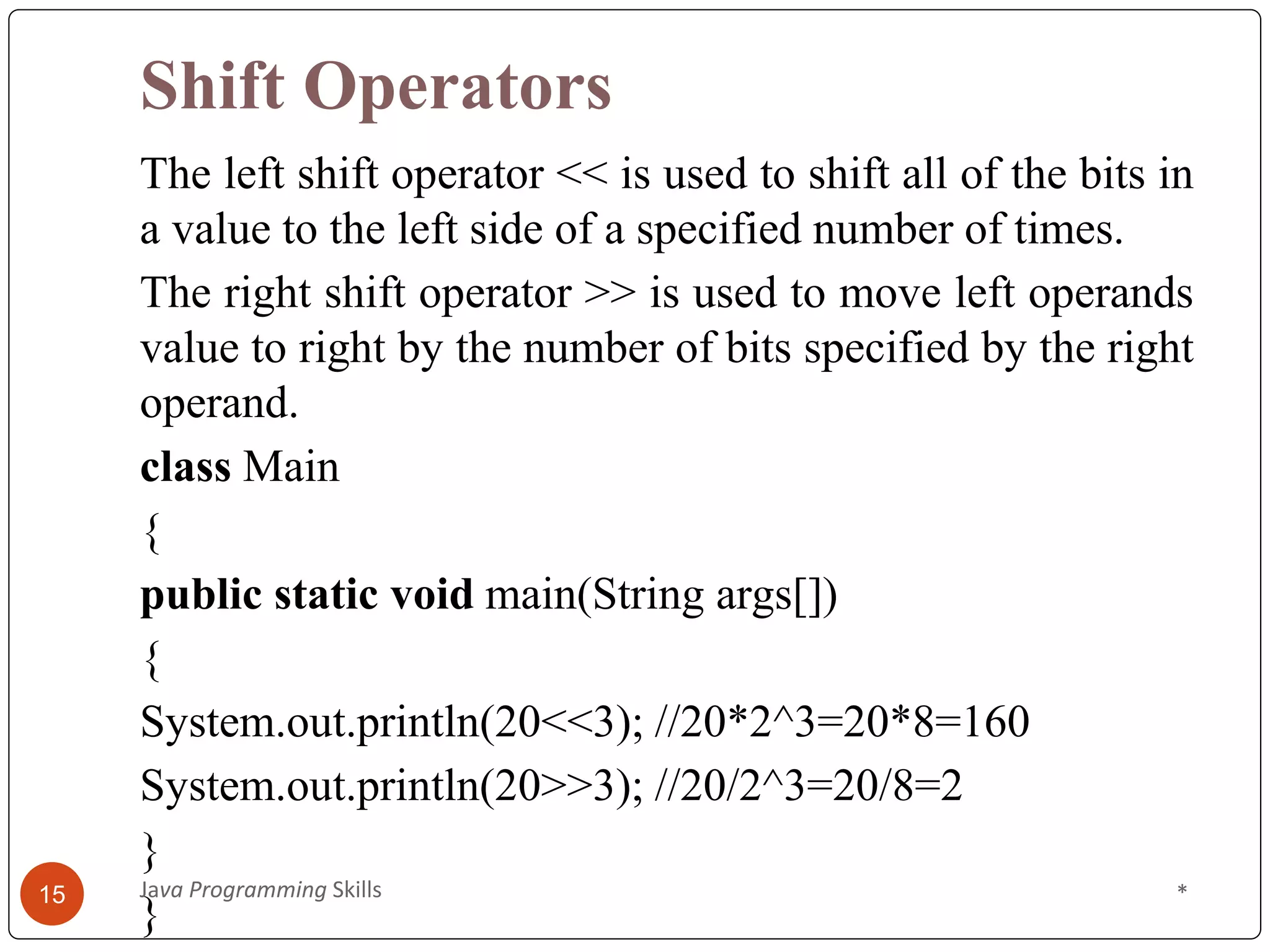 Shift Operators
The left shift operator << is used to shift all of the bits in
a value to the left side of a specified number of times.
The right shift operator >> is used to move left operands
value to right by the number of bits specified by the right
operand.
class Main
{
public static void main(String args[])
{
System.out.println(20<<3); //20*2^3=20*8=160
System.out.println(20>>3); //20/2^3=20/8=2
}
}
*
Java Programming Skills
15
 