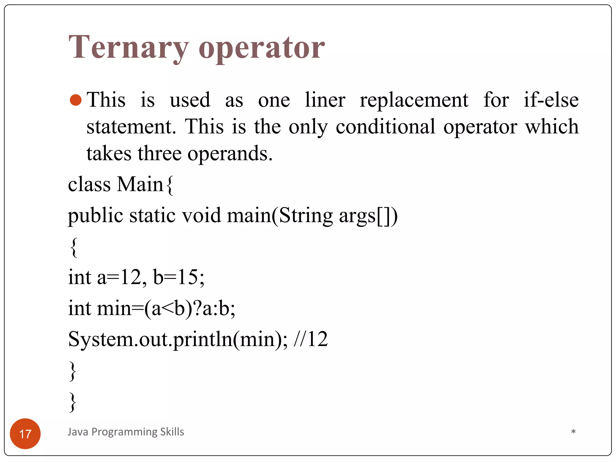 Ternary operator
⚫This is used as one liner replacement for if-else
statement. This is the only conditional operator which
takes three operands.
class Main{
public static void main(String args[])
{
int a=12, b=15;
int min=(a<b)?a:b;
System.out.println(min); //12
}
}
*
Java Programming Skills
17
 