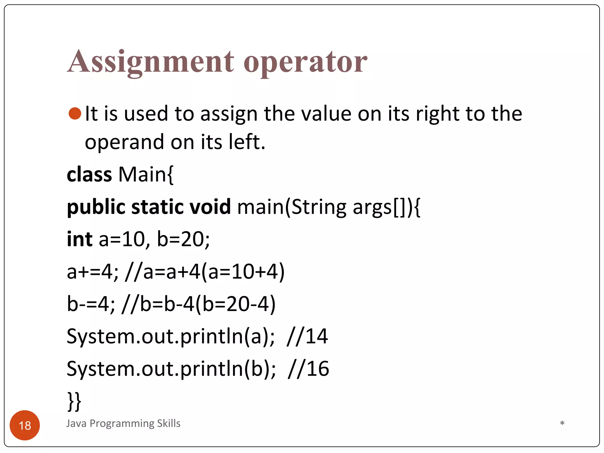 Assignment operator
⚫It is used to assign the value on its right to the
operand on its left.
class Main{
public static void main(String args[]){
int a=10, b=20;
a+=4; //a=a+4(a=10+4)
b-=4; //b=b-4(b=20-4)
System.out.println(a); //14
System.out.println(b); //16
}}
*
Java Programming Skills
18
 