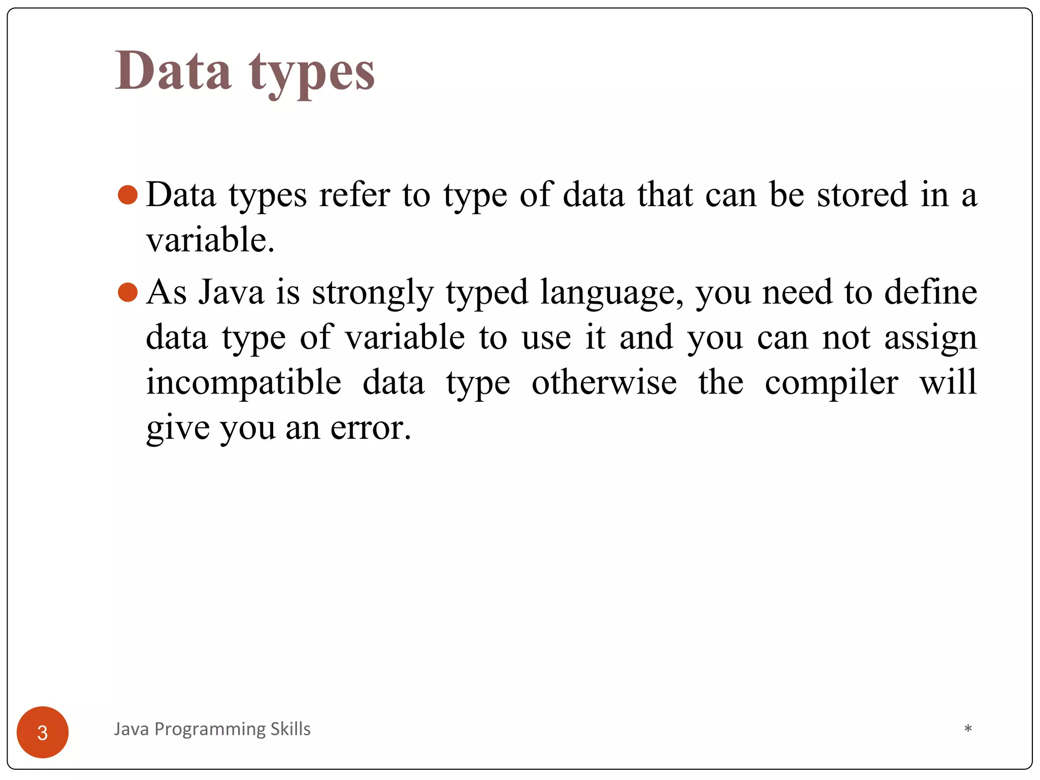 Data types
⚫Data types refer to type of data that can be stored in a
variable.
⚫As Java is strongly typed language, you need to define
data type of variable to use it and you can not assign
incompatible data type otherwise the compiler will
give you an error.
*
3 Java Programming Skills
 