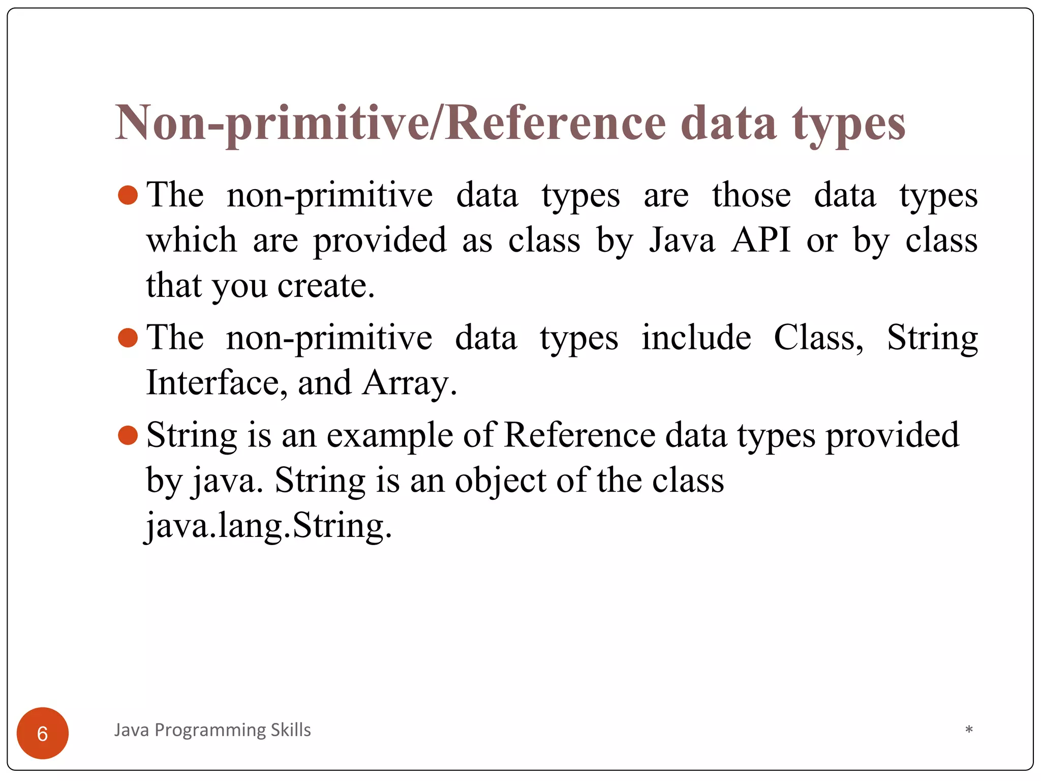Non-primitive/Reference data types
⚫The non-primitive data types are those data types
which are provided as class by Java API or by class
that you create.
⚫The non-primitive data types include Class, String
Interface, and Array.
⚫String is an example of Reference data types provided
by java. String is an object of the class
java.lang.String.
*
Java Programming Skills
6
 
