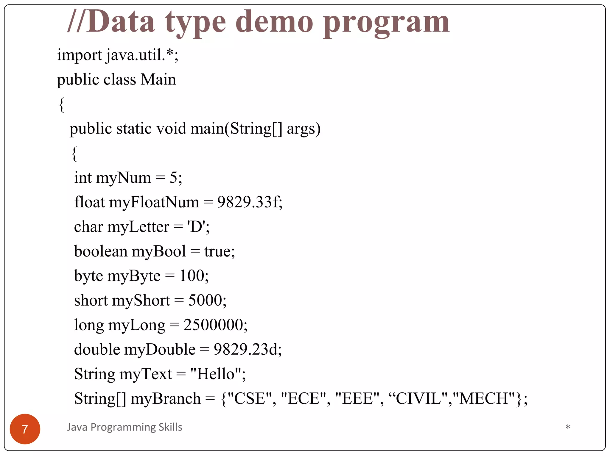 //Data type demo program
import java.util.*;
public class Main
{
public static void main(String[] args)
{
int myNum = 5;
float myFloatNum = 9829.33f;
char myLetter = 'D';
boolean myBool = true;
byte myByte = 100;
short myShort = 5000;
long myLong = 2500000;
double myDouble = 9829.23d;
String myText = "Hello";
String[] myBranch = {"CSE", "ECE", "EEE", “CIVIL","MECH"};
*
7 Java Programming Skills
 