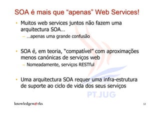 •  Muitos web services juntos não fazem uma
   arquitectura SOA…
  –  …apenas uma grande confusão


•  SOA é, em teoria, “compatível” com aproximações
   menos canónicas de serviços web
  –  Nomeadamente, serviços RESTful


•  Uma arquitectura SOA requer uma infra-estrutura
   de suporte ao ciclo de vida dos seus serviços


                                                     12
 