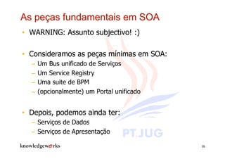 •  WARNING: Assunto subjectivo! :)

•  Consideramos as peças mínimas em SOA:
  –  Um Bus unificado de Serviços
  –  Um Service Registry
  –  Uma suite de BPM
  –  (opcionalmente) um Portal unificado


•  Depois, podemos ainda ter:
  –  Serviços de Dados
  –  Serviços de Apresentação

                                           16
 