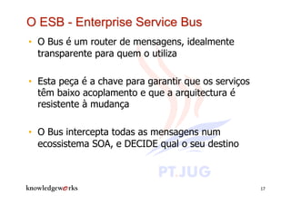 •  O Bus é um router de mensagens, idealmente
   transparente para quem o utiliza

•  Esta peça é a chave para garantir que os serviços
   têm baixo acoplamento e que a arquitectura é
   resistente à mudança

•  O Bus intercepta todas as mensagens num
   ecossistema SOA, e DECIDE qual o seu destino



                                                       17
 