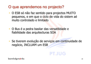 •  O ESB só não faz sentido para projectos MUITO
   pequenos, e em que o ciclo de vida do sistem aé
   muito controlado e limitado

•  O Bus é a pedra basilar das versatilidade e
   fiabilidade das arquitecturas SOA

•  Se tiverem evolução de serviços em continuidade de
   negócio, INCLUAM um ESB



                                                     19
 