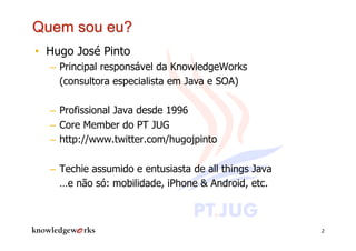 •  Hugo José Pinto
  –  Principal responsável da KnowledgeWorks
     (consultora especialista em Java e SOA)

  –  Profissional Java desde 1996
  –  Core Member do PT JUG
  –  http://www.twitter.com/hugojpinto

  –  Techie assumido e entusiasta de all things Java
     …e não só: mobilidade, iPhone & Android, etc.



                                                       2
 