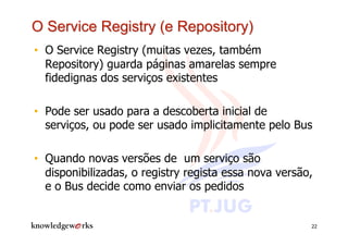 •  O Service Registry (muitas vezes, também
   Repository) guarda páginas amarelas sempre
   fidedignas dos serviços existentes

•  Pode ser usado para a descoberta inicial de
   serviços, ou pode ser usado implicitamente pelo Bus

•  Quando novas versões de um serviço são
   disponibilizadas, o registry regista essa nova versão,
   e o Bus decide como enviar os pedidos


                                                        22
 