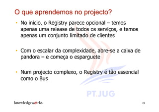 •  No inicio, o Registry parece opcional – temos
   apenas uma release de todos os serviços, e temos
   apenas um conjunto limitado de clientes

•  Com o escalar da complexidade, abre-se a caixa de
   pandora – e começa o esparguete

•  Num projecto complexo, o Registry é tão essencial
   como o Bus



                                                       24
 
