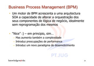 •  Um motor de BPM acrescenta a uma arquitectura
   SOA a capacidade de alterar a orquestração dos
   seus componentes de lógica de negócio, idealmente
   sem reprogramação dos mesmos

•  “Nice” :) – em principio, sim…
  –  Mas aumenta também a complexidade
  –  Introduz preocupações de performance
  –  Introduz um novo paradigma de desenvolvimento




                                                       25
 