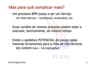•  Um processo BPM passa a ser um Serviço
  –  Um Web Service – reutilizável, versionável, etc.


•  Duas versões do mesmo processo podem estar a
   executar, teoricamente, ao mesmo tempo

•  Existe o apelativo POTENCIAL de passar estas
   mesmas ferramentas para a mão de não-técnicos
  –  BIG DANGER here – há implicações!




                                                        27
 