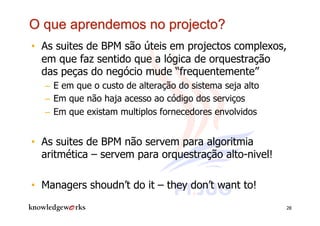 •  As suites de BPM são úteis em projectos complexos,
   em que faz sentido que a lógica de orquestração
   das peças do negócio mude “frequentemente”
  –  E em que o custo de alteração do sistema seja alto
  –  Em que não haja acesso ao código dos serviços
  –  Em que existam multiplos fornecedores envolvidos


•  As suites de BPM não servem para algoritmia
   aritmética – servem para orquestração alto-nivel!

•  Managers shoudn’t do it – they don’t want to!
                                                          28
 
