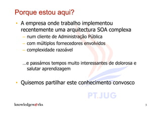 •  A empresa onde trabalho implementou
   recentemente uma arquitectura SOA complexa
  –  num cliente de Administração Pública
  –  com múltiplos fornecedores envolvidos
  –  complexidade razoável

  …e passámos tempos muito interessantes de dolorosa e
   salutar aprendizagem


•  Quisemos partilhar este conhecimento convosco


                                                         3
 