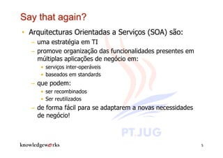 •  Arquitecturas Orientadas a Serviços (SOA) são:
  –  uma estratégia em TI
  –  promove organização das funcionalidades presentes em
     múltiplas aplicações de negócio em:
     •  serviços inter-operáveis
     •  baseados em standards
  –  que podem:
     •  ser recombinados
     •  Ser reutilizados
  –  de forma fácil para se adaptarem a novas necessidades
     de negócio!



                                                             5
 
