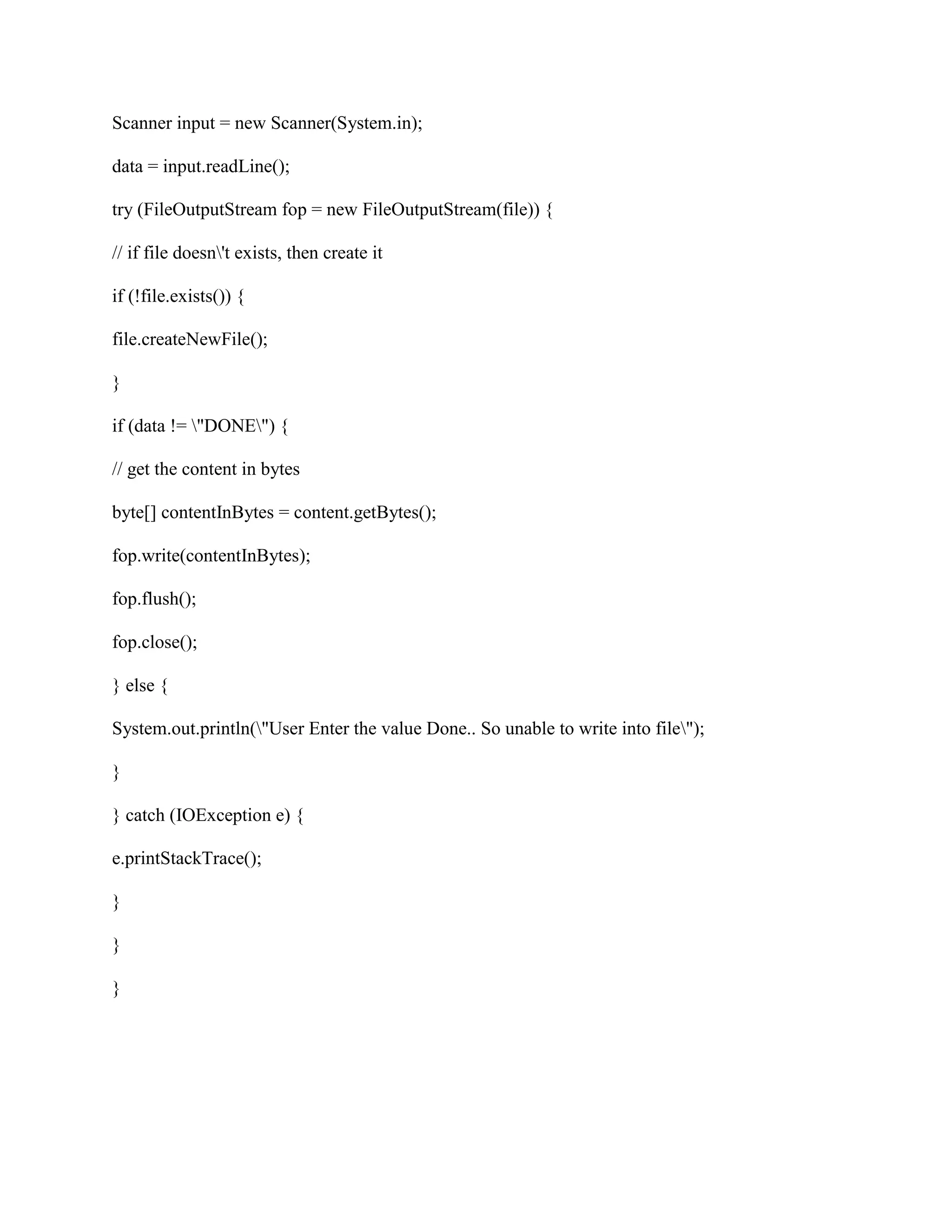 Scanner input = new Scanner(System.in);
data = input.readLine();
try (FileOutputStream fop = new FileOutputStream(file)) {
// if file doesn't exists, then create it
if (!file.exists()) {
file.createNewFile();
}
if (data != "DONE") {
// get the content in bytes
byte[] contentInBytes = content.getBytes();
fop.write(contentInBytes);
fop.flush();
fop.close();
} else {
System.out.println("User Enter the value Done.. So unable to write into file");
}
} catch (IOException e) {
e.printStackTrace();
}
}
}
 